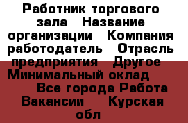 Работник торгового зала › Название организации ­ Компания-работодатель › Отрасль предприятия ­ Другое › Минимальный оклад ­ 21 500 - Все города Работа » Вакансии   . Курская обл.